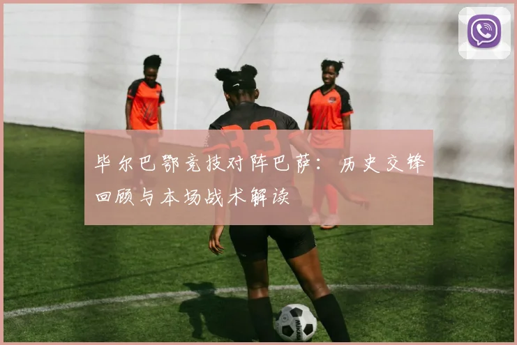 毕尔巴鄂竞技对阵巴萨:历史交锋回顾与本场战术解读